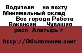 Водители BC на вахту. › Минимальный оклад ­ 60 000 - Все города Работа » Вакансии   . Чувашия респ.,Алатырь г.